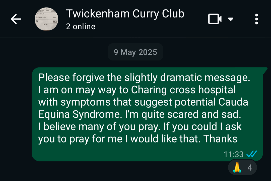 WhatsApp message which says: Please forgive the slightly dramatic message. I am on may way to Charing cross hospital with symptoms that suggest potential Cauda Equina Syndrome. I'm quite scared and sad. I believe many of you pray. If you could I ask you to pray for me I would like that. Thanks